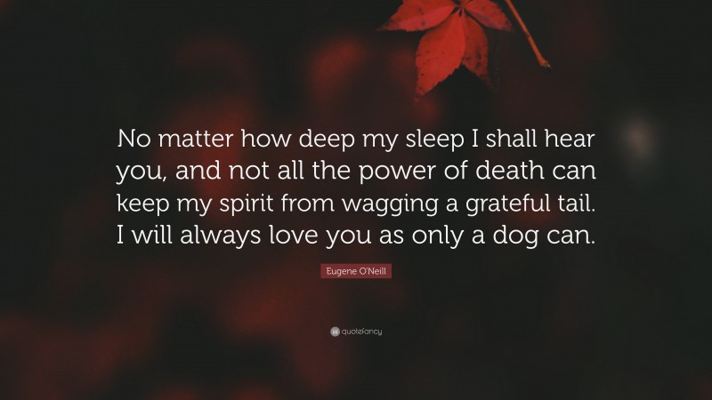 Eugene O'Neill Quote: “No matter how deep my sleep I shall hear you, and not all the power of death can keep my spirit from wagging a grateful tail. I will always love you as only a dog can.”