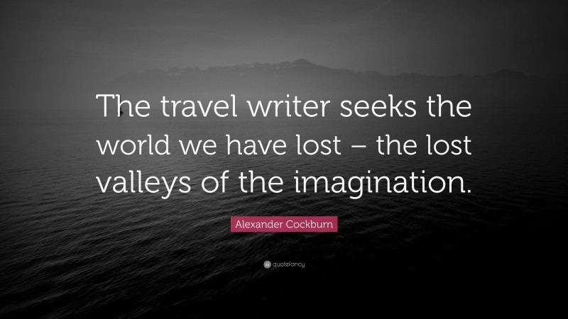 Alexander Cockburn Quote: “The travel writer seeks the world we have lost – the lost valleys of the imagination.”