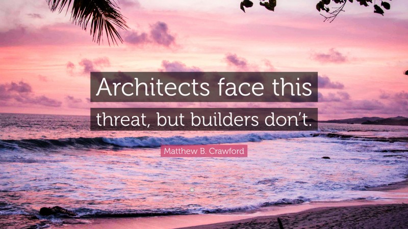 Matthew B. Crawford Quote: “Architects face this threat, but builders don’t.”