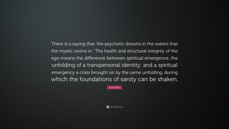 Jason Kirkey Quote: “There is a saying that ‘the psychotic drowns in the waters that the mystic swims in.’ The health and structural integrity of the ego means the difference between spiritual emergence, the unfolding of a transpersonal identity; and a spiritual emergency a crisis brought on by the same unfolding, during which the foundations of sanity can be shaken.”