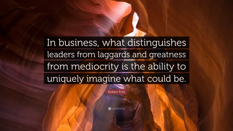 Robert Fritz Quote: “In business, what distinguishes leaders from laggards and greatness from mediocrity is the ability to uniquely imagine what could be.”