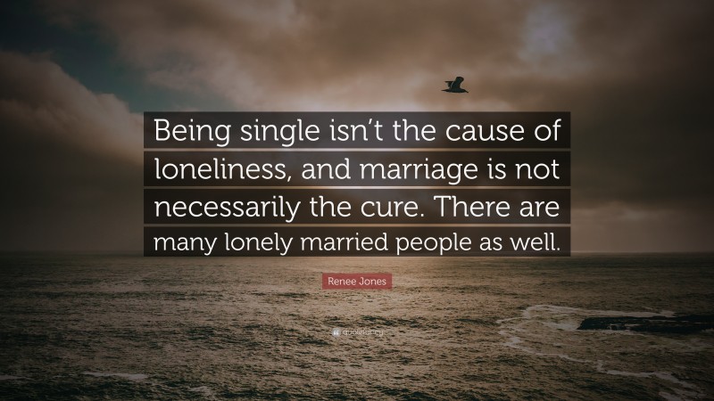 Renee Jones Quote: “Being single isn’t the cause of loneliness, and marriage is not necessarily the cure. There are many lonely married people as well.”