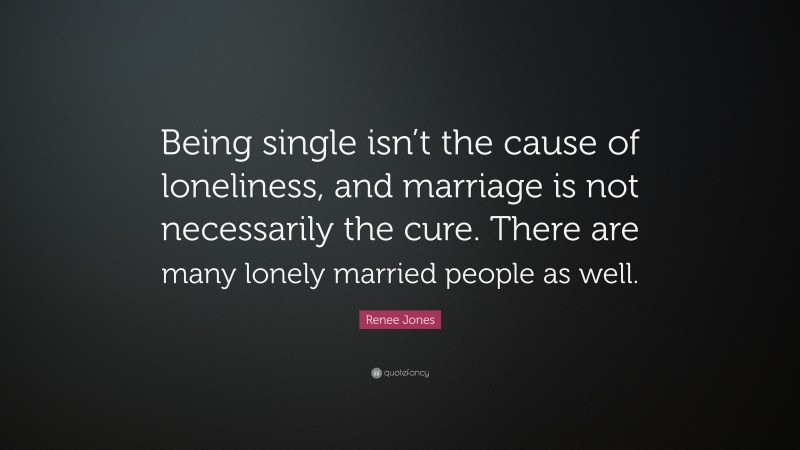 Renee Jones Quote: “Being single isn’t the cause of loneliness, and marriage is not necessarily the cure. There are many lonely married people as well.”