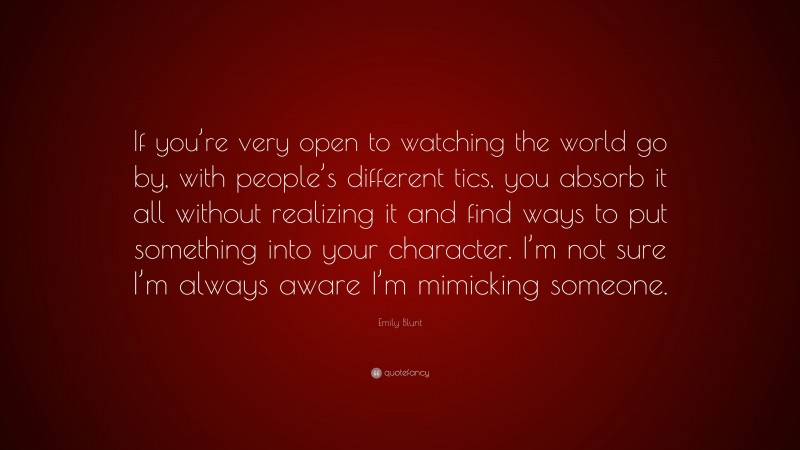 Emily Blunt Quote: “If you’re very open to watching the world go by, with people’s different tics, you absorb it all without realizing it and find ways to put something into your character. I’m not sure I’m always aware I’m mimicking someone.”