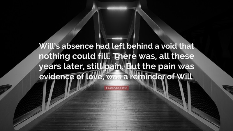 Cassandra Clare Quote: “Will’s absence had left behind a void that nothing could fill. There was, all these years later, still pain. But the pain was evidence of love, was a reminder of Will.”