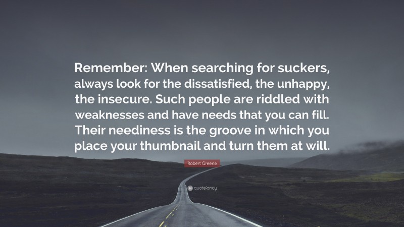 Robert Greene Quote: “Remember: When searching for suckers, always look for the dissatisfied, the unhappy, the insecure. Such people are riddled with weaknesses and have needs that you can fill. Their neediness is the groove in which you place your thumbnail and turn them at will.”