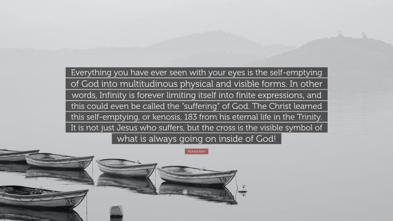 Richard Rohr Quote: “Everything you have ever seen with your eyes is the self-emptying of God into multitudinous physical and visible forms. In other words, Infinity is forever limiting itself into finite expressions, and this could even be called the “suffering” of God. The Christ learned this self-emptying, or kenosis, 183 from his eternal life in the Trinity. It is not just Jesus who suffers, but the cross is the visible symbol of what is always going on inside of God!”