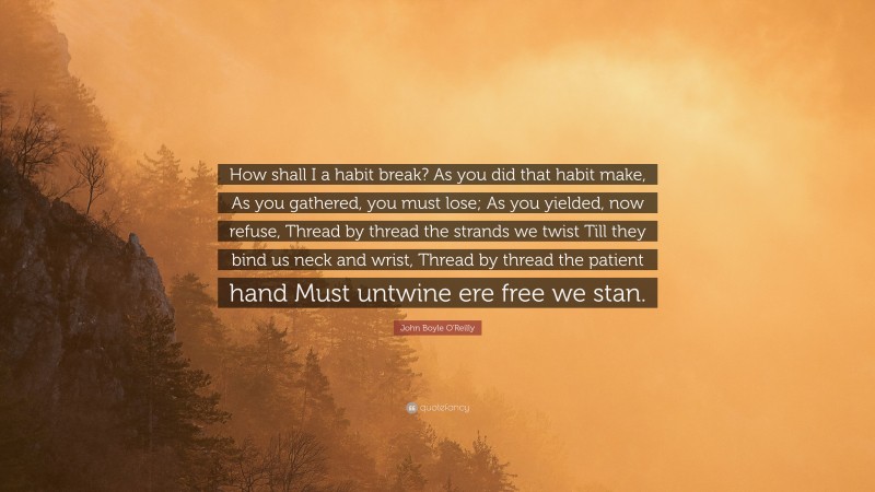 John Boyle O'Reilly Quote: “How shall I a habit break? As you did that habit make, As you gathered, you must lose; As you yielded, now refuse, Thread by thread the strands we twist Till they bind us neck and wrist, Thread by thread the patient hand Must untwine ere free we stan.”
