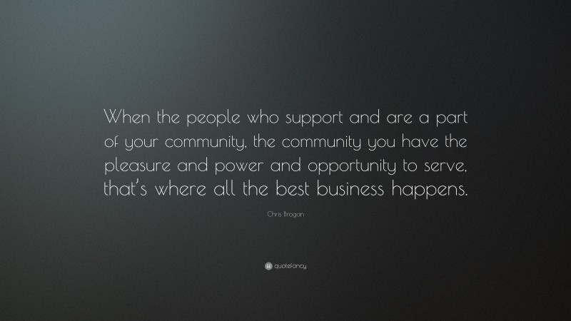 Chris Brogan Quote: “When the people who support and are a part of your community, the community you have the pleasure and power and opportunity to serve, that’s where all the best business happens.”