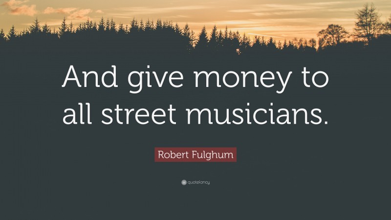 Robert Fulghum Quote: “And give money to all street musicians.”