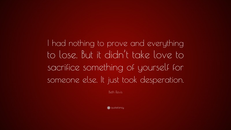 Beth Revis Quote: “I had nothing to prove and everything to lose. But it didn’t take love to sacrifice something of yourself for someone else. It just took desperation.”