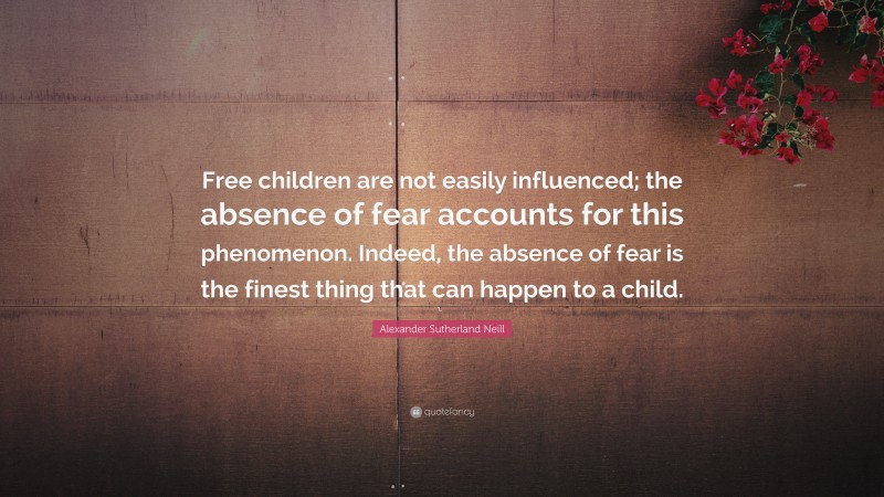 Alexander Sutherland Neill Quote: “Free children are not easily influenced; the absence of fear accounts for this phenomenon. Indeed, the absence of fear is the finest thing that can happen to a child.”