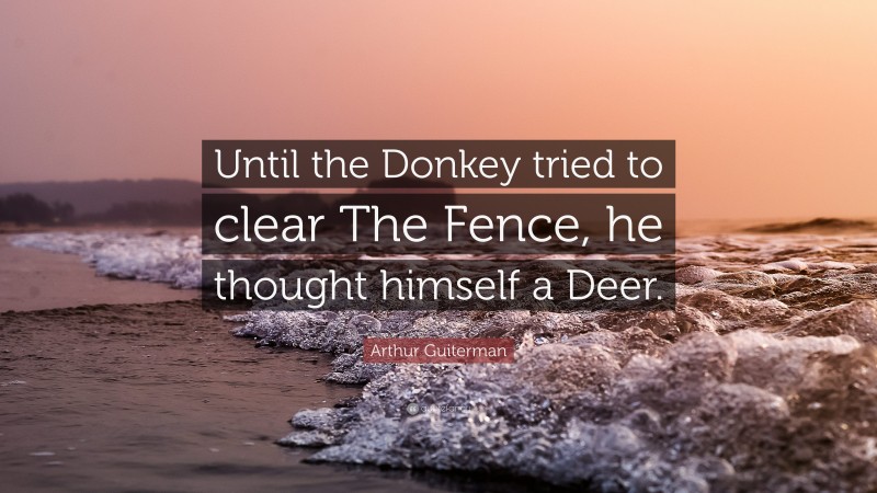Arthur Guiterman Quote: “Until the Donkey tried to clear The Fence, he thought himself a Deer.”