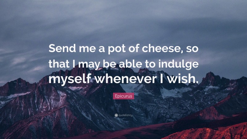 Epicurus Quote: “Send me a pot of cheese, so that I may be able to indulge myself whenever I wish.”