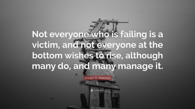 Jordan B. Peterson Quote: “Not everyone who is failing is a victim, and not everyone at the bottom wishes to rise, although many do, and many manage it.”