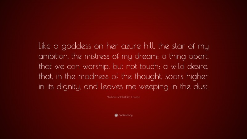 William Batchelder Greene Quote: “Like a goddess on her azure hill, the star of my ambition, the mistress of my dream; a thing apart, that we can worship, but not touch; a wild desire, that, in the madness of the thought, soars higher in its dignity, and leaves me weeping in the dust.”