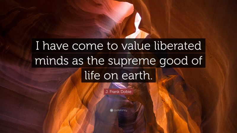 J. Frank Dobie Quote: “I have come to value liberated minds as the supreme good of life on earth.”
