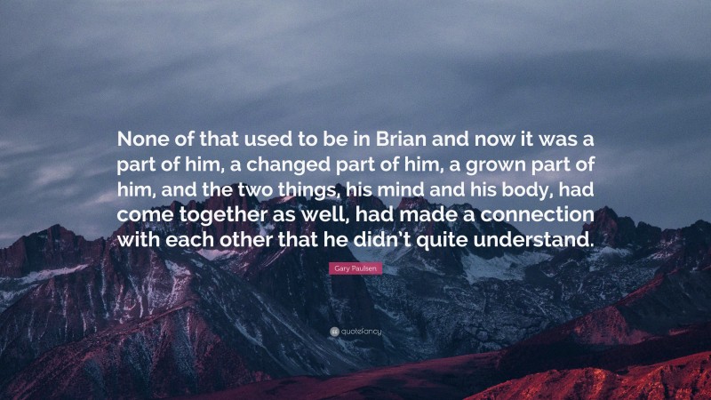 Gary Paulsen Quote: “None of that used to be in Brian and now it was a part of him, a changed part of him, a grown part of him, and the two things, his mind and his body, had come together as well, had made a connection with each other that he didn’t quite understand.”