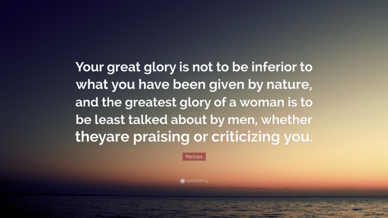 Pericles Quote: “Your great glory is not to be inferior to what you have been given by nature, and the greatest glory of a woman is to be least talked about by men, whether theyare praising or criticizing you.”