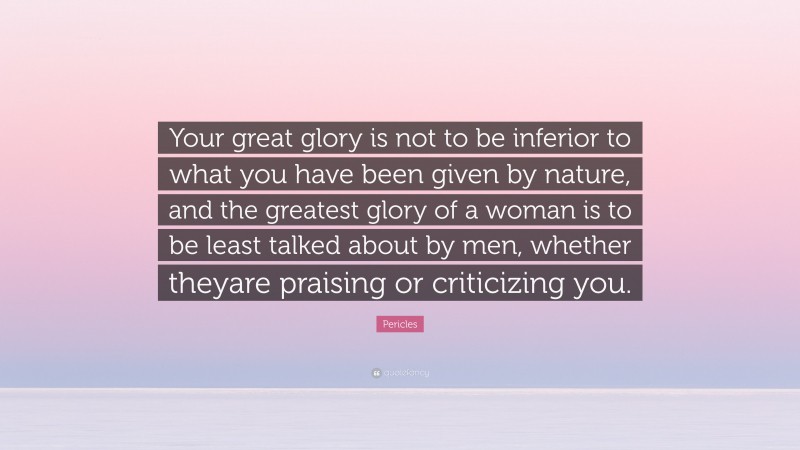 Pericles Quote: “Your great glory is not to be inferior to what you have been given by nature, and the greatest glory of a woman is to be least talked about by men, whether theyare praising or criticizing you.”