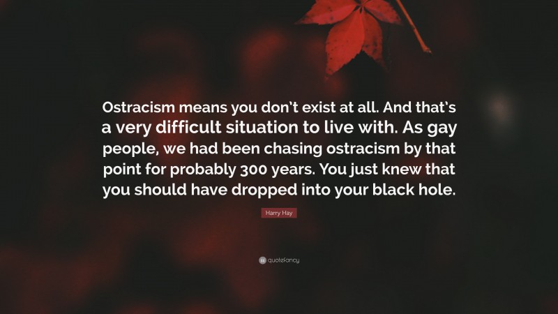 Harry Hay Quote: “Ostracism means you don’t exist at all. And that’s a very difficult situation to live with. As gay people, we had been chasing ostracism by that point for probably 300 years. You just knew that you should have dropped into your black hole.”