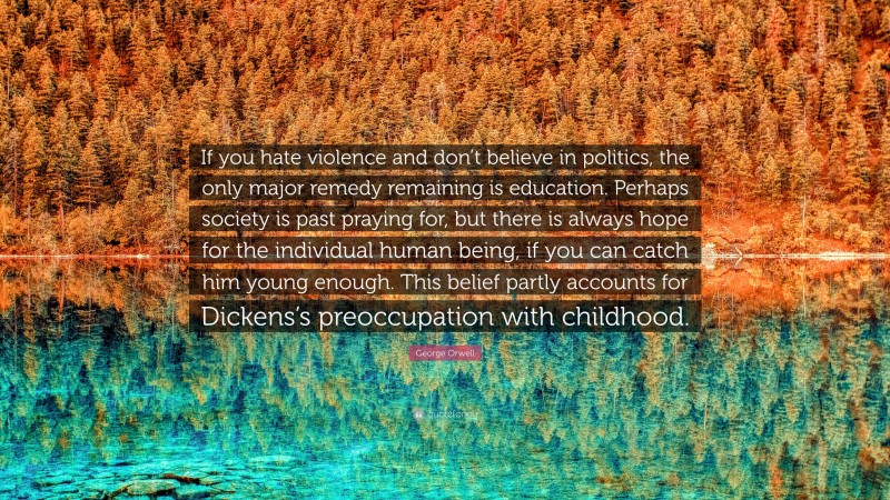 George Orwell Quote: “If you hate violence and don’t believe in politics, the only major remedy remaining is education. Perhaps society is past praying for, but there is always hope for the individual human being, if you can catch him young enough. This belief partly accounts for Dickens’s preoccupation with childhood.”