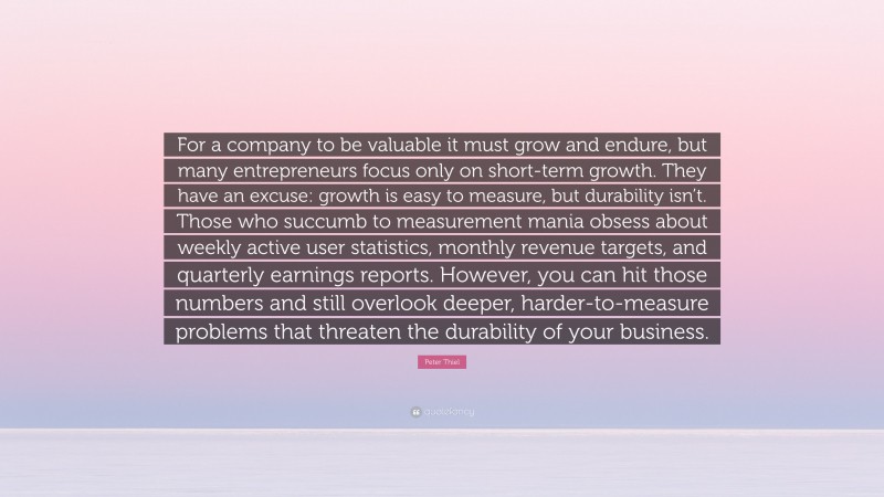 Peter Thiel Quote: “For a company to be valuable it must grow and endure, but many entrepreneurs focus only on short-term growth. They have an excuse: growth is easy to measure, but durability isn’t. Those who succumb to measurement mania obsess about weekly active user statistics, monthly revenue targets, and quarterly earnings reports. However, you can hit those numbers and still overlook deeper, harder-to-measure problems that threaten the durability of your business.”