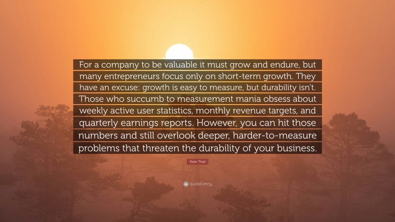 Peter Thiel Quote: “For a company to be valuable it must grow and endure, but many entrepreneurs focus only on short-term growth. They have an excuse: growth is easy to measure, but durability isn’t. Those who succumb to measurement mania obsess about weekly active user statistics, monthly revenue targets, and quarterly earnings reports. However, you can hit those numbers and still overlook deeper, harder-to-measure problems that threaten the durability of your business.”