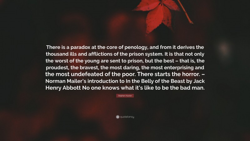 Stephen Hunter Quote: “There is a paradox at the core of penology, and from it derives the thousand ills and afflictions of the prison system. It is that not only the worst of the young are sent to prison, but the best – that is, the proudest, the bravest, the most daring, the most enterprising and the most undefeated of the poor. There starts the horror. – Norman Mailer’s introduction to In the Belly of the Beast by Jack Henry Abbott No one knows what it’s like to be the bad man.”