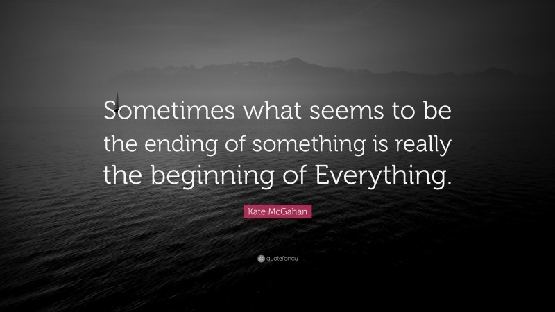 Kate McGahan Quote: “Sometimes what seems to be the ending of something is really the beginning of Everything.”