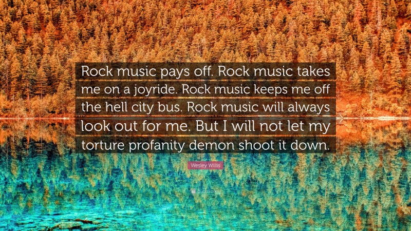 Wesley Willis Quote: “Rock music pays off. Rock music takes me on a joyride. Rock music keeps me off the hell city bus. Rock music will always look out for me. But I will not let my torture profanity demon shoot it down.”
