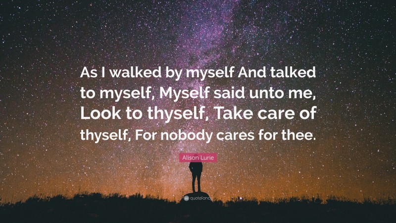 Alison Lurie Quote: “As I walked by myself And talked to myself, Myself said unto me, Look to thyself, Take care of thyself, For nobody cares for thee.”