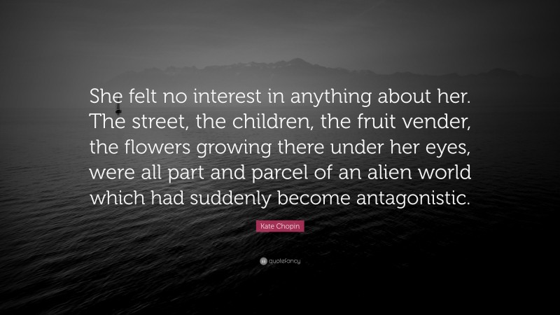 Kate Chopin Quote: “She felt no interest in anything about her. The street, the children, the fruit vender, the flowers growing there under her eyes, were all part and parcel of an alien world which had suddenly become antagonistic.”