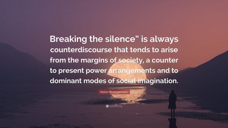 Walter Brueggemann Quote: “Breaking the silence” is always counterdiscourse that tends to arise from the margins of society, a counter to present power arrangements and to dominant modes of social imagination.”