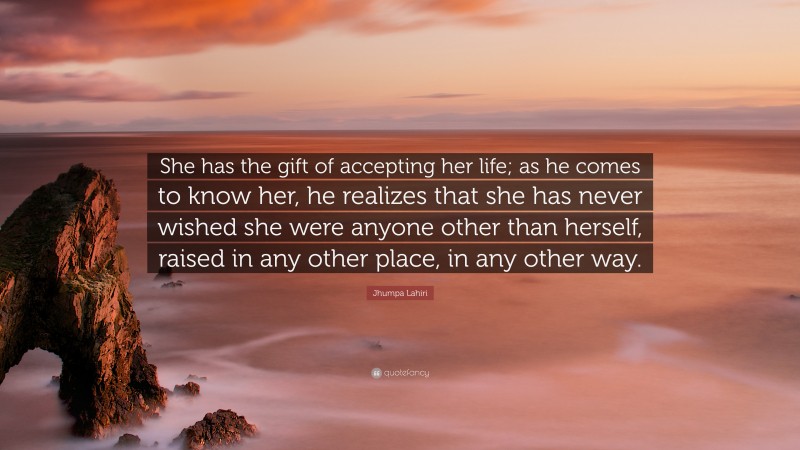 Jhumpa Lahiri Quote: “She has the gift of accepting her life; as he comes to know her, he realizes that she has never wished she were anyone other than herself, raised in any other place, in any other way.”