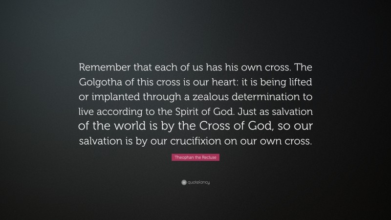 Theophan the Recluse Quote: “Remember that each of us has his own cross. The Golgotha of this cross is our heart: it is being lifted or implanted through a zealous determination to live according to the Spirit of God. Just as salvation of the world is by the Cross of God, so our salvation is by our crucifixion on our own cross.”