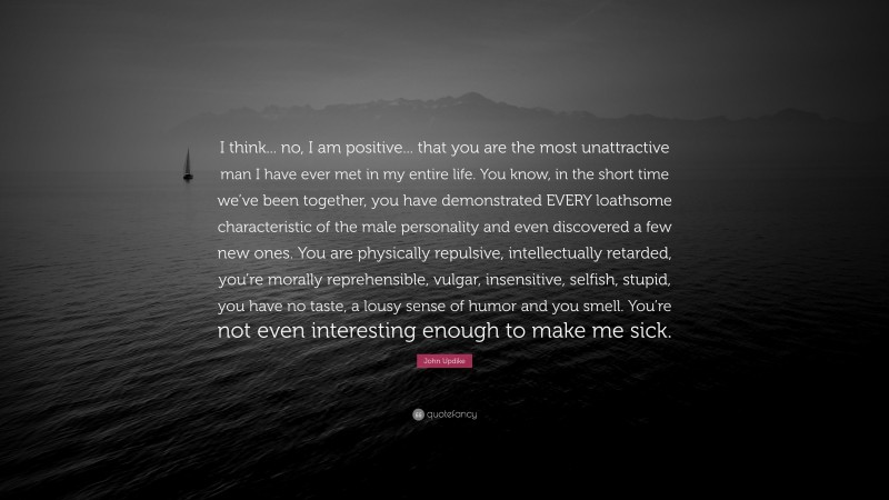 John Updike Quote: “I think... no, I am positive... that you are the most unattractive man I have ever met in my entire life. You know, in the short time we’ve been together, you have demonstrated EVERY loathsome characteristic of the male personality and even discovered a few new ones. You are physically repulsive, intellectually retarded, you’re morally reprehensible, vulgar, insensitive, selfish, stupid, you have no taste, a lousy sense of humor and you smell. You’re not even interesting enough to make me sick.”