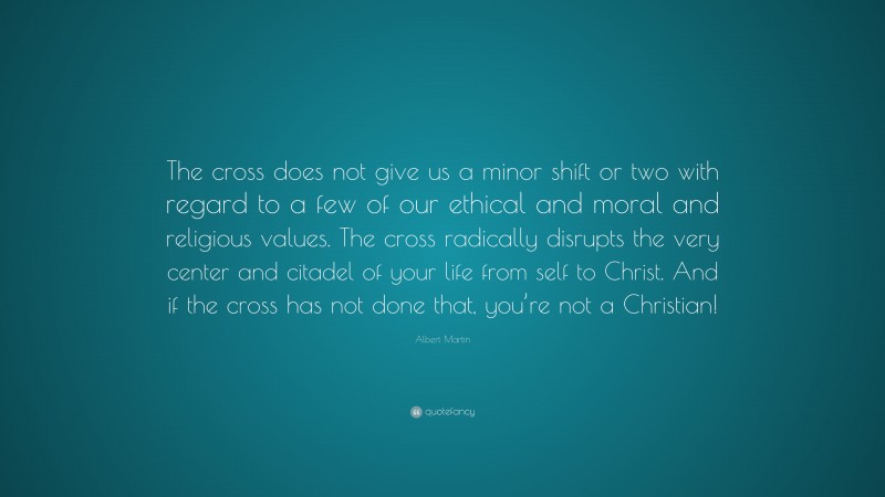 Albert Martin Quote: “The cross does not give us a minor shift or two with regard to a few of our ethical and moral and religious values. The cross radically disrupts the very center and citadel of your life from self to Christ. And if the cross has not done that, you’re not a Christian!”