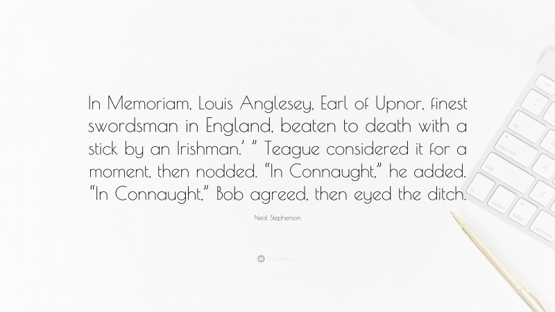 Neal Stephenson Quote: “In Memoriam, Louis Anglesey, Earl of Upnor, finest swordsman in England, beaten to death with a stick by an Irishman.’ ” Teague considered it for a moment, then nodded. “In Connaught,” he added. “In Connaught,” Bob agreed, then eyed the ditch.”