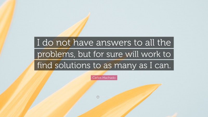 Carlos Machado Quote: “I do not have answers to all the problems, but for sure will work to find solutions to as many as I can.”