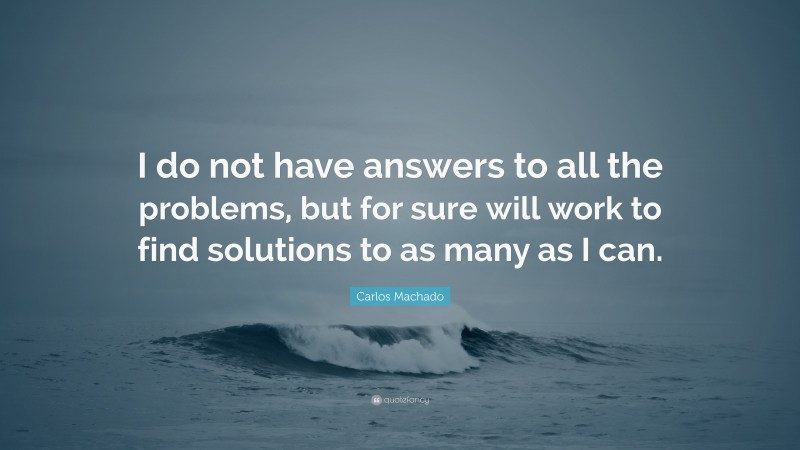 Carlos Machado Quote: “I do not have answers to all the problems, but for sure will work to find solutions to as many as I can.”