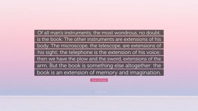 Jorge Luis Borges Quote: “Of all man’s instruments, the most wondrous, no doubt, is the book. The other instruments are extensions of his body. The microscope, the telescope, are extensions of his sight; the telephone is the extension of his voice; then we have the plow and the sword, extensions of the arm. But the book is something else altogether: the book is an extension of memory and imagination.”