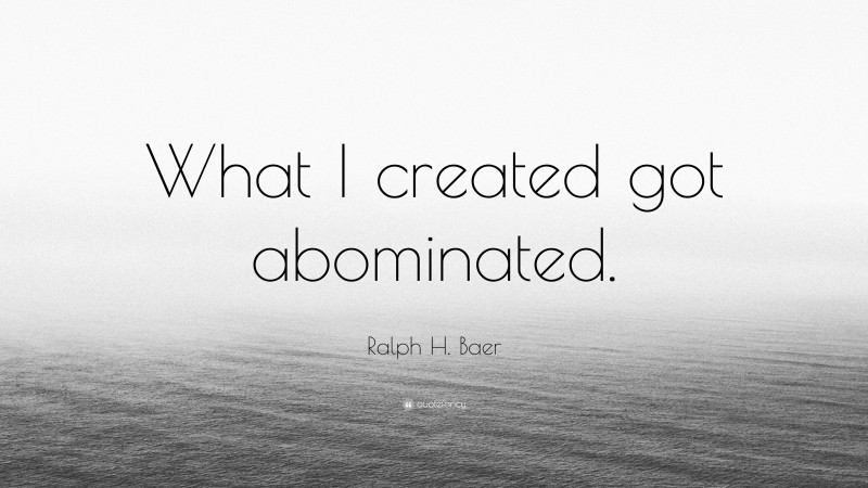 Ralph H. Baer Quote: “What I created got abominated.”