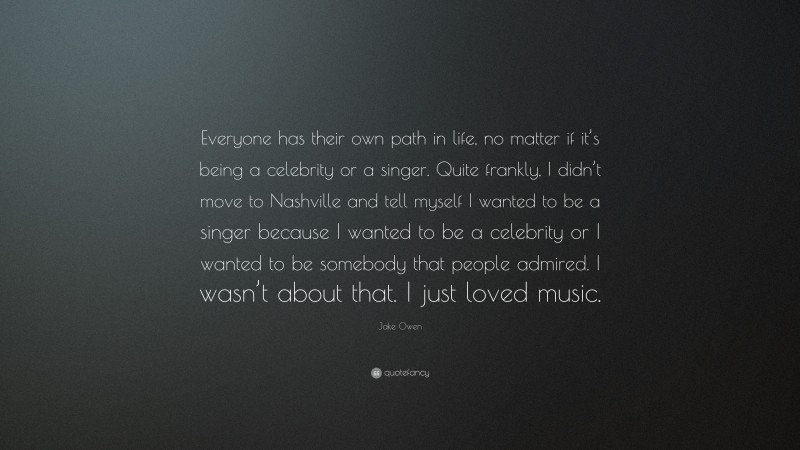 Jake Owen Quote: “Everyone has their own path in life, no matter if it’s being a celebrity or a singer. Quite frankly, I didn’t move to Nashville and tell myself I wanted to be a singer because I wanted to be a celebrity or I wanted to be somebody that people admired. I wasn’t about that. I just loved music.”