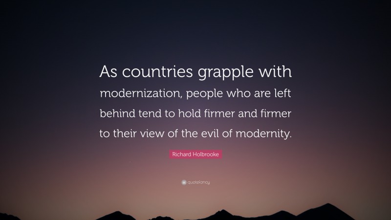 Richard Holbrooke Quote: “As countries grapple with modernization, people who are left behind tend to hold firmer and firmer to their view of the evil of modernity.”