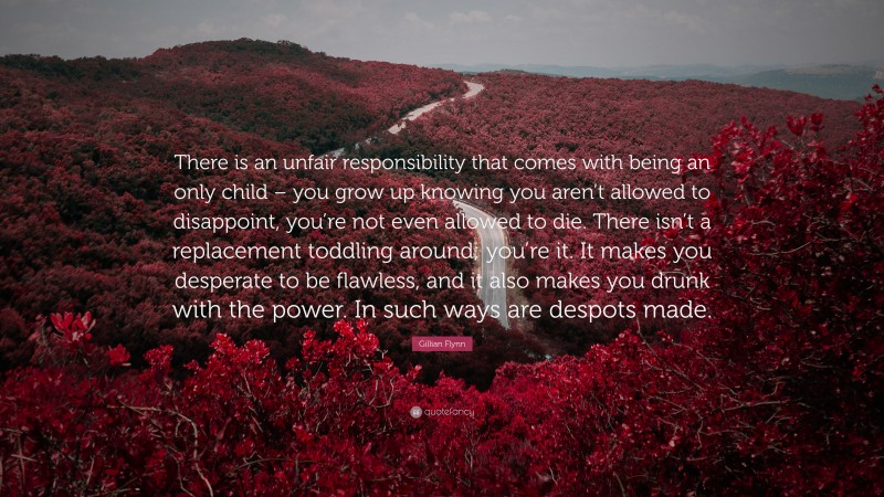 Gillian Flynn Quote: “There is an unfair responsibility that comes with being an only child – you grow up knowing you aren’t allowed to disappoint, you’re not even allowed to die. There isn’t a replacement toddling around; you’re it. It makes you desperate to be flawless, and it also makes you drunk with the power. In such ways are despots made.”