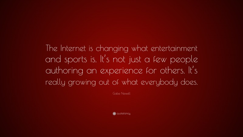 Gabe Newell Quote: “The Internet is changing what entertainment and sports is. It’s not just a few people authoring an experience for others. It’s really growing out of what everybody does.”