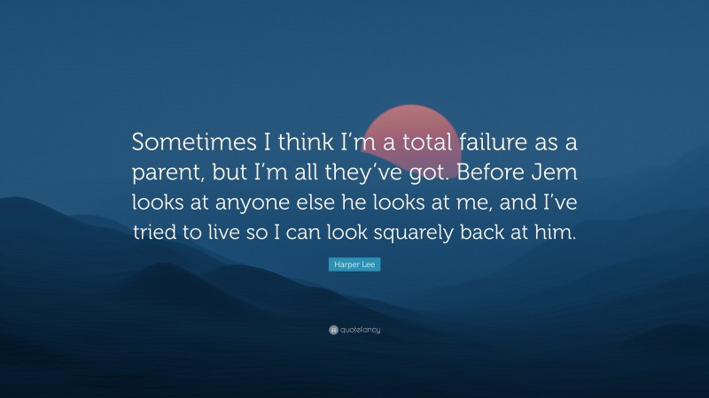 Harper Lee Quote: “Sometimes I think I’m a total failure as a parent, but I’m all they’ve got. Before Jem looks at anyone else he looks at me, and I’ve tried to live so I can look squarely back at him.”