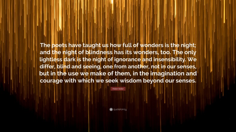 Helen Keller Quote: “The poets have taught us how full of wonders is the night; and the night of blindness has its wonders, too. The only lightless dark is the night of ignorance and insensibility. We differ, blind and seeing, one from another, not in our senses, but in the use we make of them, in the imagination and courage with which we seek wisdom beyond our senses.”