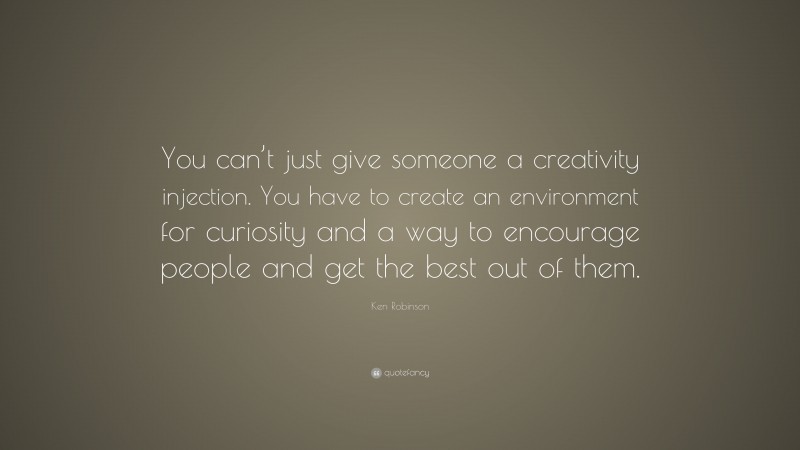 Ken Robinson Quote: “You can’t just give someone a creativity injection. You have to create an environment for curiosity and a way to encourage people and get the best out of them.”